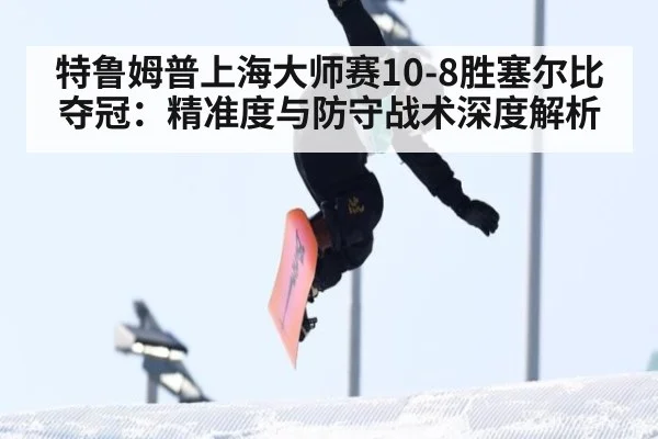 特鲁姆普上海大师赛10-8胜塞尔比夺冠:精准度与防守战术深度解析