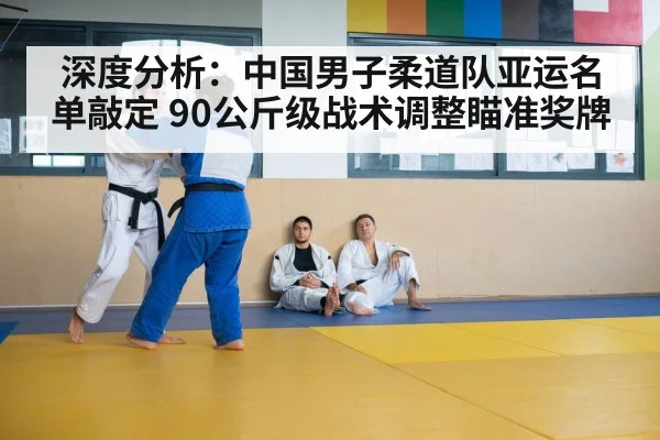 深度分析:中国男子柔道队亚运名单敲定 90公斤级战术调整瞄准奖牌